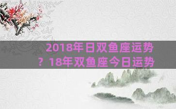 2018年日双鱼座运势？18年双鱼座今日运势