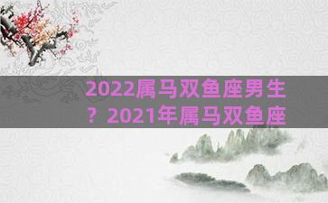 2022属马双鱼座男生？2021年属马双鱼座