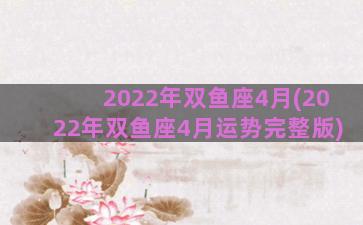 2022年双鱼座4月(2022年双鱼座4月运势完整版)