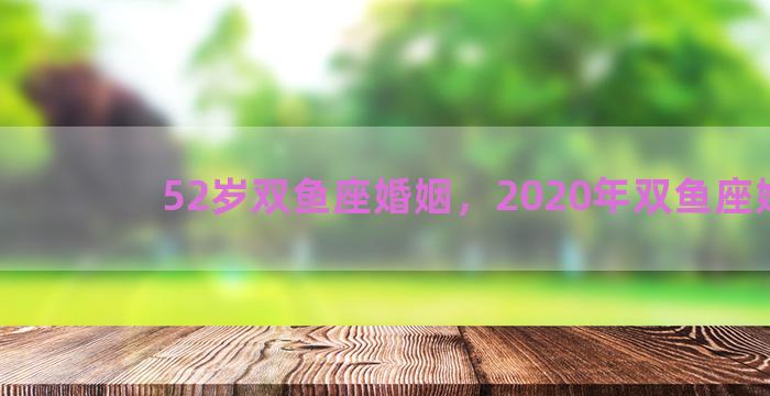 52岁双鱼座婚姻，2020年双鱼座婚姻