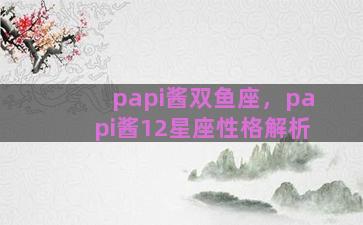 papi酱双鱼座，papi酱12星座性格解析