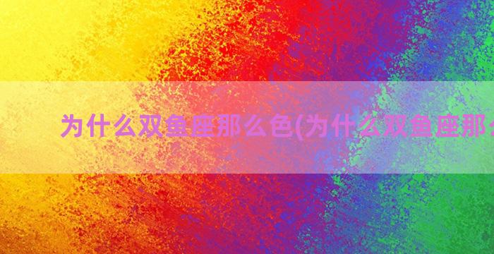 为什么双鱼座那么色(为什么双鱼座那么色彩)