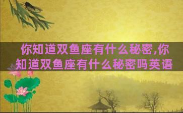 你知道双鱼座有什么秘密,你知道双鱼座有什么秘密吗英语