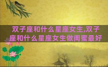 双子座和什么星座女生,双子座和什么星座女生做闺蜜最好
