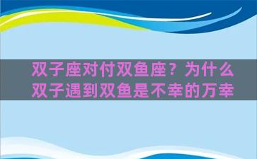 双子座对付双鱼座？为什么双子遇到双鱼是不幸的万幸