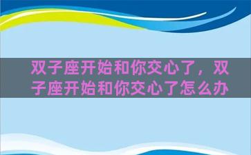 双子座开始和你交心了，双子座开始和你交心了怎么办