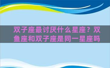 双子座最讨厌什么星座？双鱼座和双子座是同一星座吗