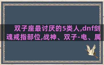 双子座最讨厌的5类人,dnf剑魂戒指部位,战神、双子-电、属性强化,这三个选哪个好
