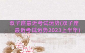 双子座最近考试运势(双子座最近考试运势2023上半年)