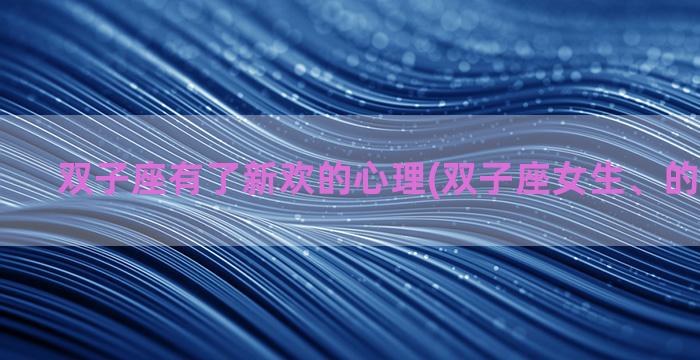 双子座有了新欢的心理(双子座女生、的性格特点)