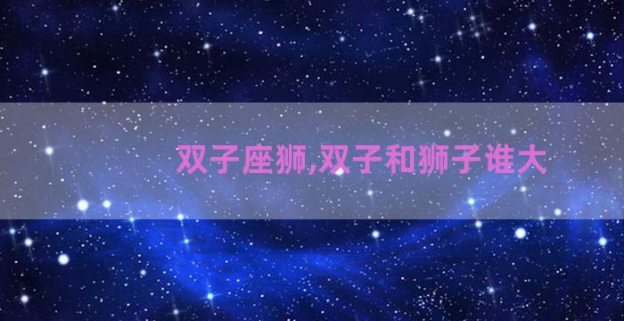 双子座狮,双子和狮子谁大