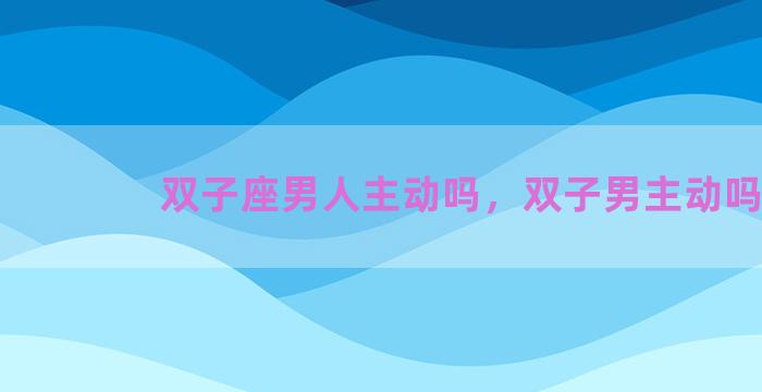 双子座男人主动吗，双子男主动吗