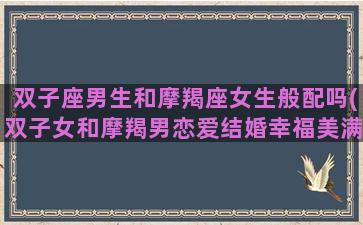 双子座男生和摩羯座女生般配吗(双子女和摩羯男恋爱结婚幸福美满吗)