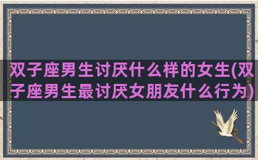 双子座男生讨厌什么样的女生(双子座男生最讨厌女朋友什么行为)