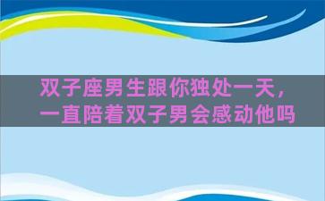 双子座男生跟你独处一天，一直陪着双子男会感动他吗