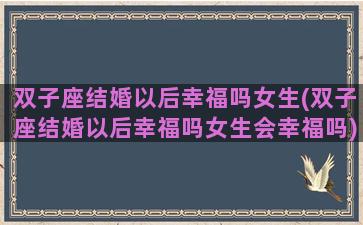 双子座结婚以后幸福吗女生(双子座结婚以后幸福吗女生会幸福吗)