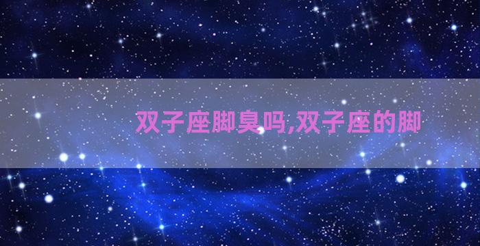 双子座脚臭吗,双子座的脚