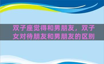 双子座觉得和男朋友，双子女对待朋友和男朋友的区别