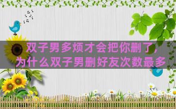 双子男多烦才会把你删了,为什么双子男删好友次数最多