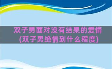 双子男面对没有结果的爱情(双子男绝情到什么程度)