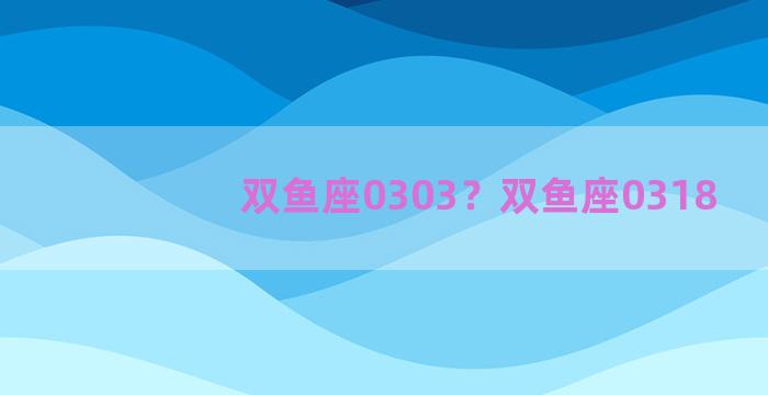 双鱼座0303？双鱼座0318