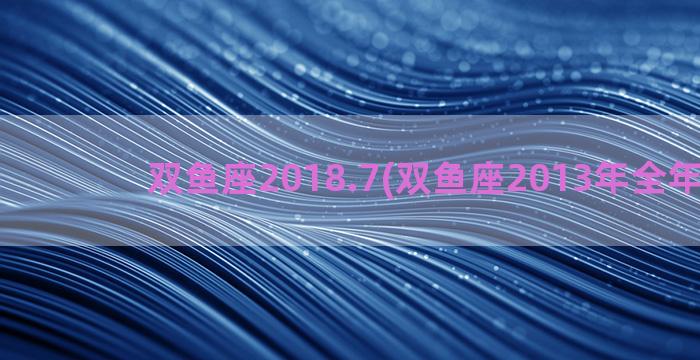 双鱼座2018.7(双鱼座2013年全年运势)