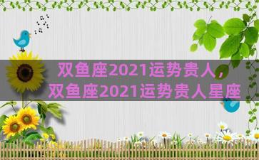 双鱼座2021运势贵人，双鱼座2021运势贵人星座