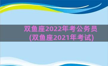 双鱼座2022年考公务员(双鱼座2021年考试)