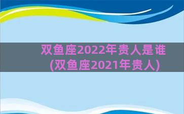 双鱼座2022年贵人是谁(双鱼座2021年贵人)