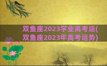 双鱼座2023学业高考运(双鱼座2023年高考运势)