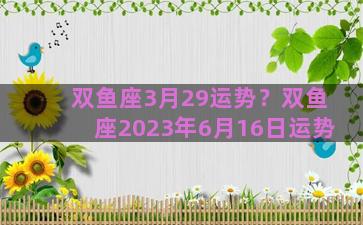 双鱼座3月29运势？双鱼座2023年6月16日运势