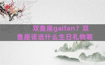 双鱼座gaifan？双鱼座该送什么生日礼物呢