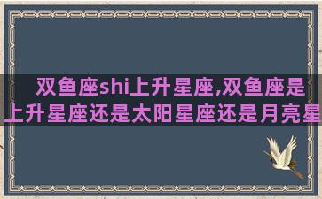 双鱼座shi上升星座,双鱼座是上升星座还是太阳星座还是月亮星座