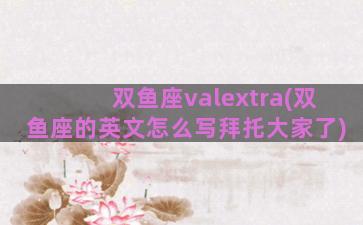 双鱼座valextra(双鱼座的英文怎么写拜托大家了)