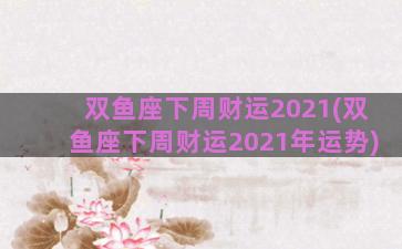 双鱼座下周财运2021(双鱼座下周财运2021年运势)