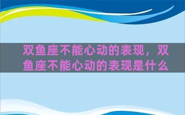 双鱼座不能心动的表现，双鱼座不能心动的表现是什么