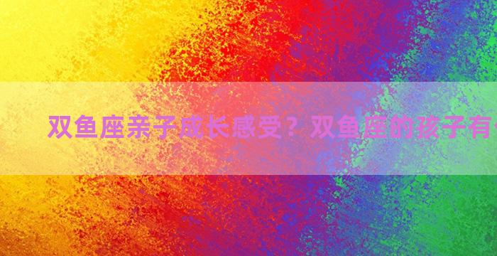 双鱼座亲子成长感受？双鱼座的孩子有什么特点