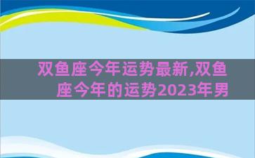 双鱼座今年运势最新,双鱼座今年的运势2023年男