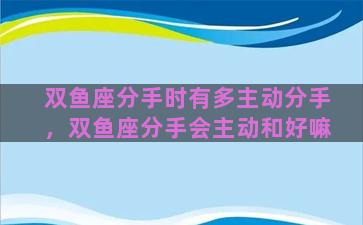 双鱼座分手时有多主动分手，双鱼座分手会主动和好嘛