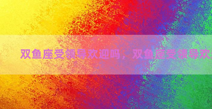 双鱼座受领导欢迎吗，双鱼座受领导欢迎吗知乎