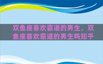 双鱼座喜欢霸道的男生，双鱼座喜欢霸道的男生吗知乎