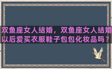 双鱼座女人结婚，双鱼座女人结婚以后爱买衣服鞋子包包化妆品吗？