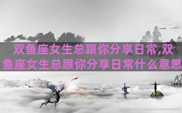 双鱼座女生总跟你分享日常,双鱼座女生总跟你分享日常什么意思