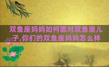 双鱼座妈妈如何面对双鱼座儿子,你们的双鱼座妈妈怎么样