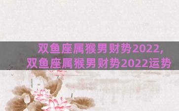 双鱼座属猴男财势2022,双鱼座属猴男财势2022运势