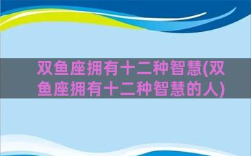 双鱼座拥有十二种智慧(双鱼座拥有十二种智慧的人)