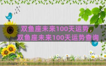 双鱼座未来100天运势，双鱼座未来100天运势查询