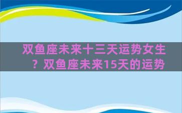 双鱼座未来十三天运势女生？双鱼座未来15天的运势