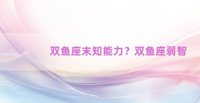 双鱼座末知能力？双鱼座弱智