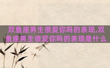 双鱼座男生很爱你吗的表现,双鱼座男生很爱你吗的表现是什么